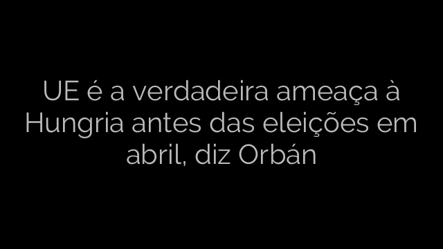 ​UE é a verdadeira ameaça à Hungria antes das eleições em abril, diz Orbán 